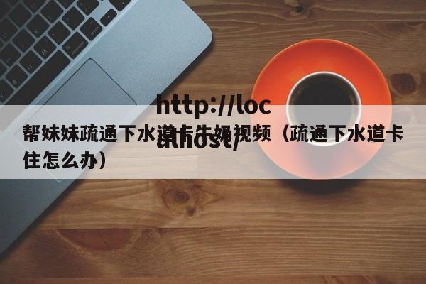 帮妹妹疏通下水道卡牛奶视频（疏通下水道卡住怎么办）